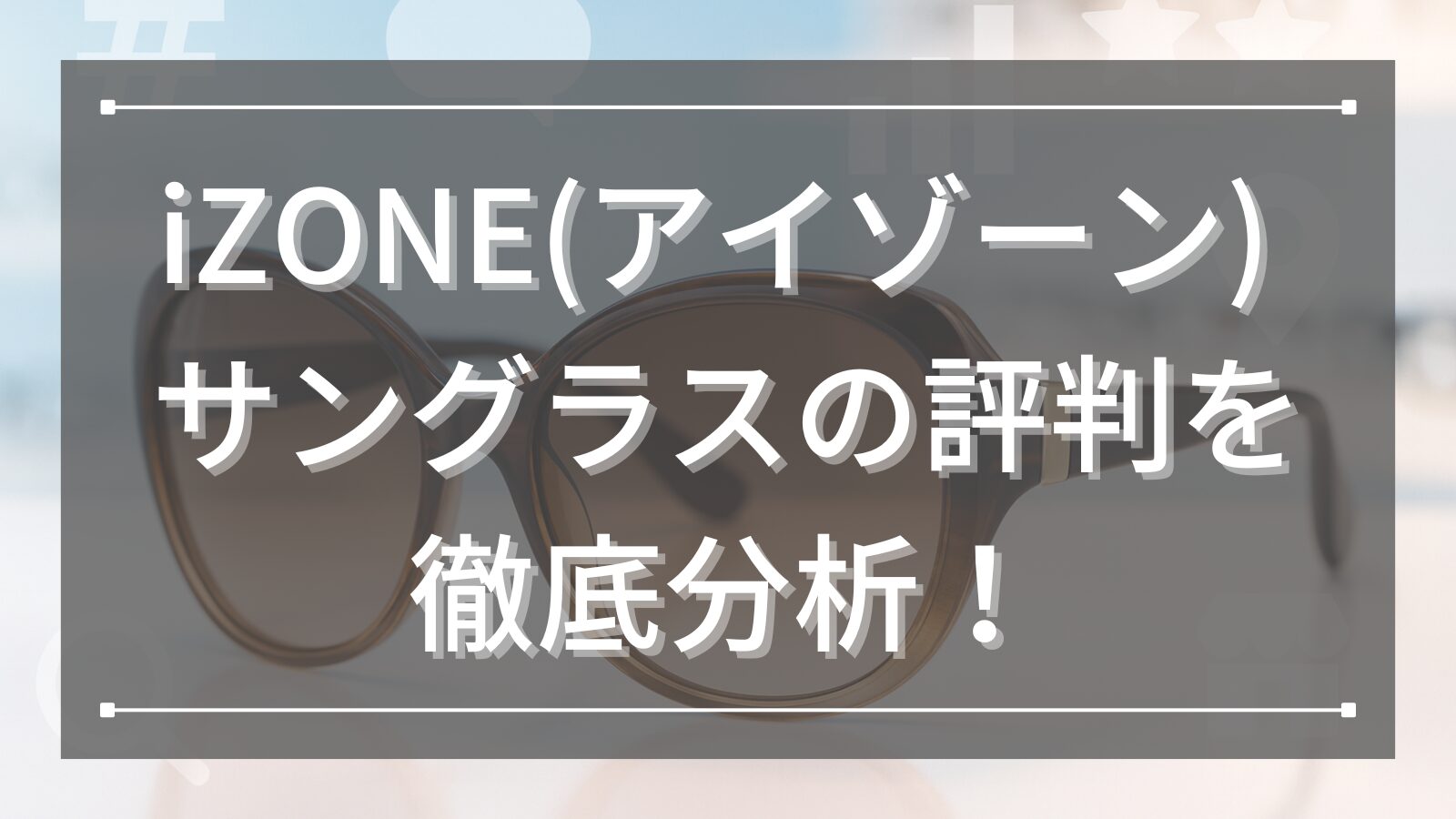 iZONE(アイゾーン) サングラスの評判を徹底分析！販売店舗やコスパの魅力も詳しく解説！